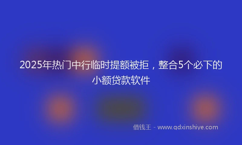 2025年热门中行临时提额被拒，整合5个必下的小额贷款软件