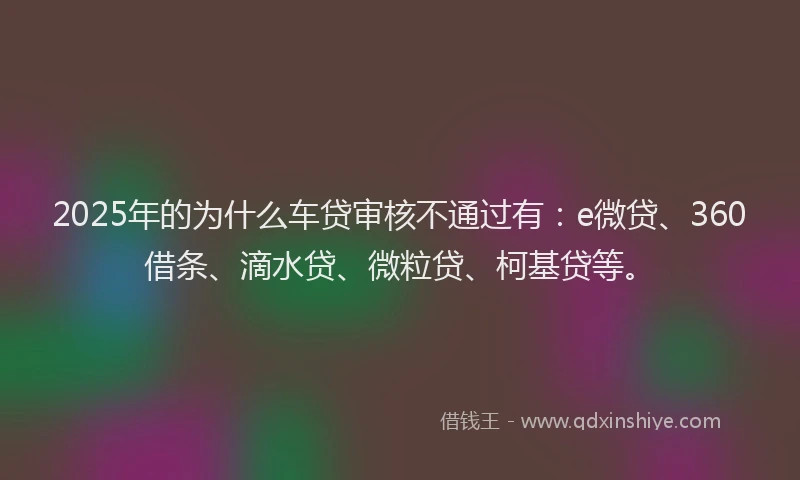 2025年的为什么车贷审核不通过有：e微贷、360借条、滴水贷、微粒贷、柯基贷等。