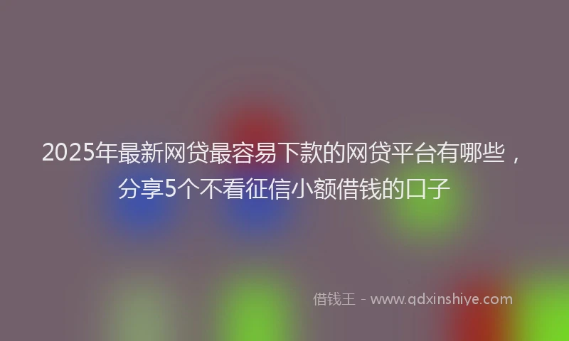 2025年最新网贷最容易下款的网贷平台有哪些，分享5个不看征信小额借钱的口子