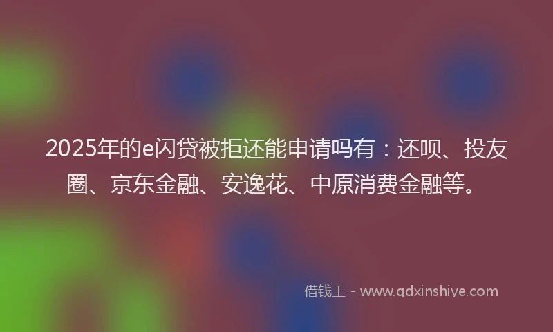 2025年的e闪贷被拒还能申请吗有：还呗、投友圈、京东金融、安逸花、中原消费金融等。