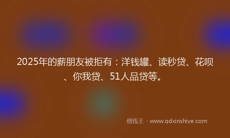 2025年的薪朋友被拒有：洋钱罐、读秒贷、花呗、你我贷、51人品贷等。
