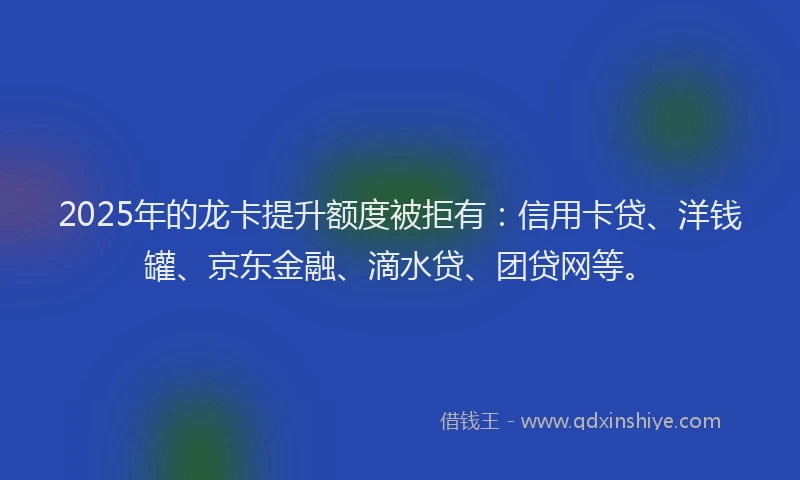 2025年的龙卡提升额度被拒有：信用卡贷、洋钱罐、京东金融、滴水贷、团贷网等。