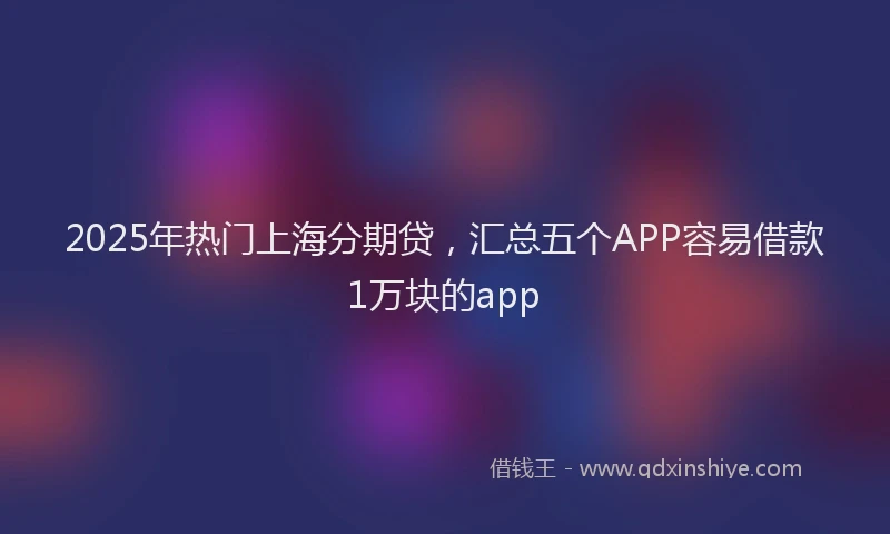 2025年热门上海分期贷，汇总五个APP容易借款1万块的app