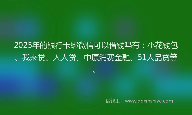 2025年的银行卡绑微信可以借钱吗有：小花钱包、我来贷、人人贷、中原消费金融、51人品贷等。