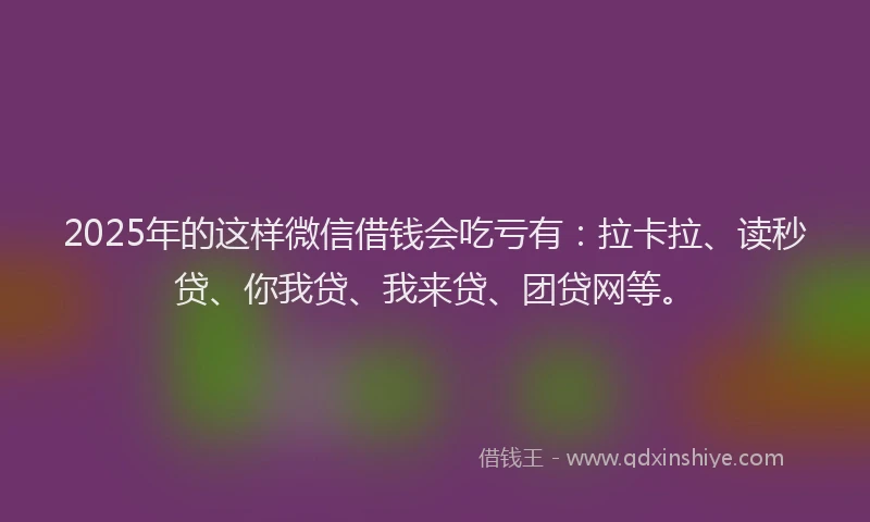 2025年的这样微信借钱会吃亏有：拉卡拉、读秒贷、你我贷、我来贷、团贷网等。