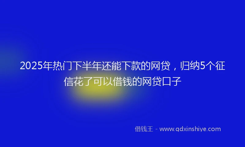 2025年热门下半年还能下款的网贷，归纳5个征信花了可以借钱的网贷口子