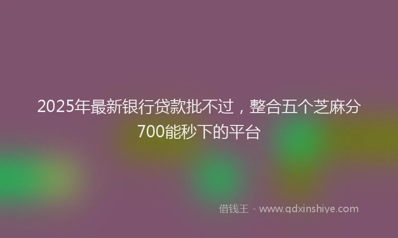 2025年最新银行贷款批不过，整合五个芝麻分700能秒下的平台