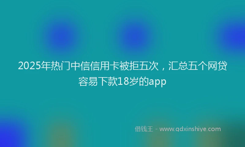2025年热门中信信用卡被拒五次，汇总五个网贷容易下款18岁的app