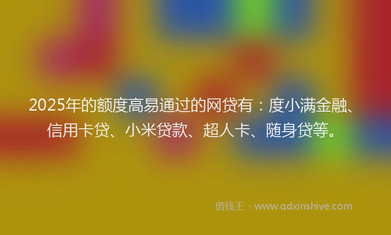 2025年的额度高易通过的网贷有：度小满金融、信用卡贷、小米贷款、超人卡、随身贷等。