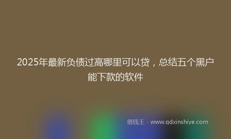 2025年最新负债过高哪里可以贷，总结五个黑户能下款的软件