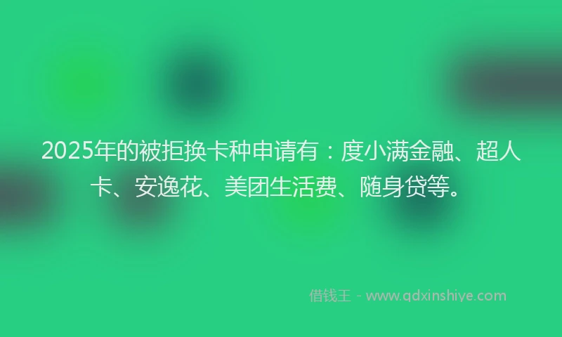 2025年的被拒换卡种申请有：度小满金融、超人卡、安逸花、美团生活费、随身贷等。