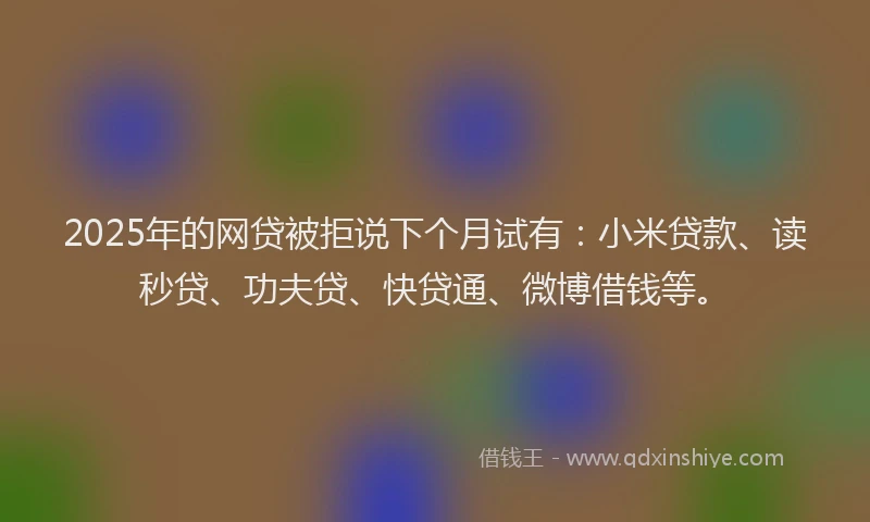 2025年的网贷被拒说下个月试有：小米贷款、读秒贷、功夫贷、快贷通、微博借钱等。