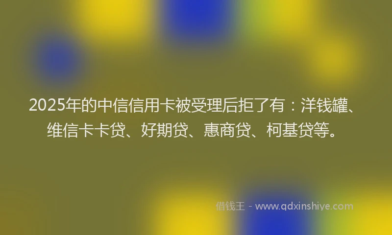 2025年的中信信用卡被受理后拒了有：洋钱罐、维信卡卡贷、好期贷、惠商贷、柯基贷等。