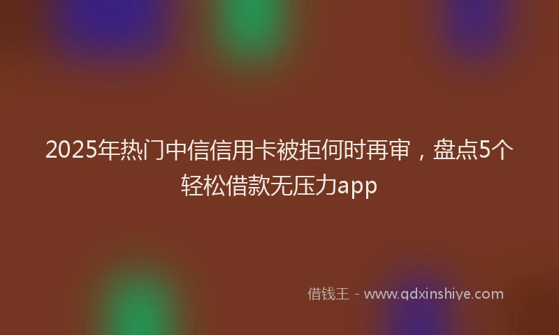 2025年热门中信信用卡被拒何时再审，盘点5个轻松借款无压力app