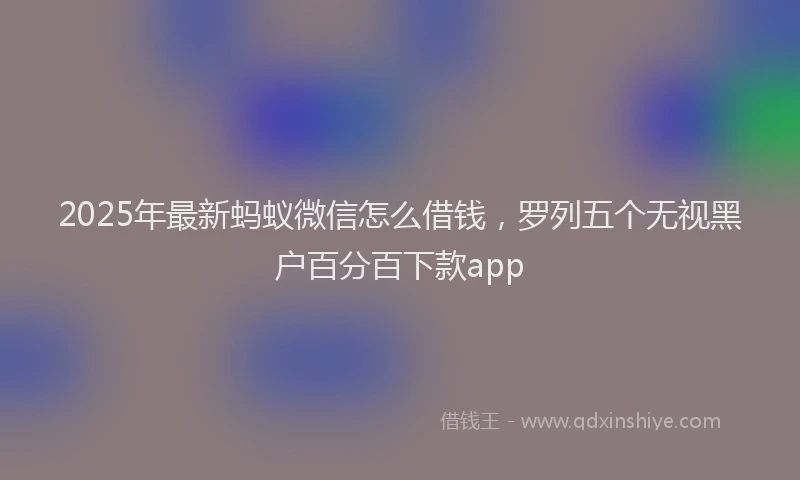 2025年最新蚂蚁微信怎么借钱，罗列五个无视黑户百分百下款app
