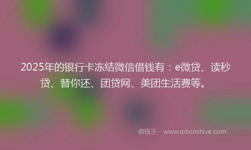 2025年的银行卡冻结微信借钱有：e微贷、读秒贷、替你还、团贷网、美团生活费等。