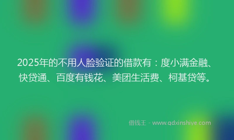 2025年的不用人脸验证的借款有：度小满金融、快贷通、百度有钱花、美团生活费、柯基贷等。