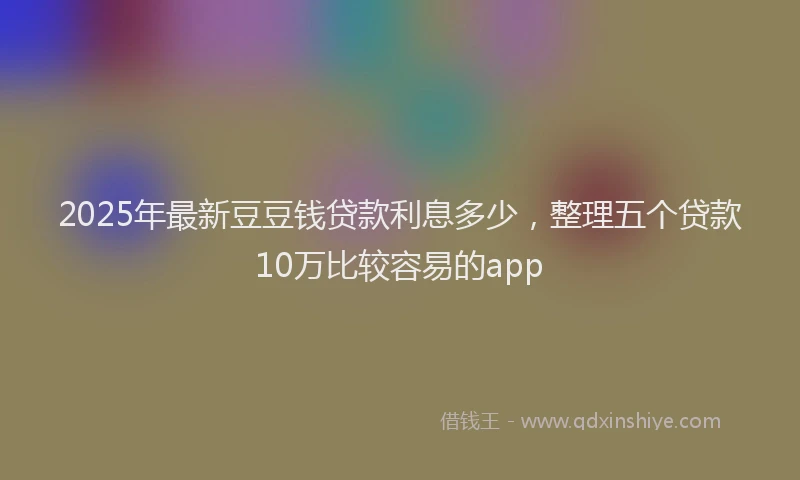 2025年最新豆豆钱贷款利息多少，整理五个贷款10万比较容易的app