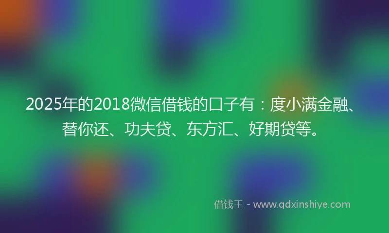 2025年的2018微信借钱的口子有：度小满金融、替你还、功夫贷、东方汇、好期贷等。