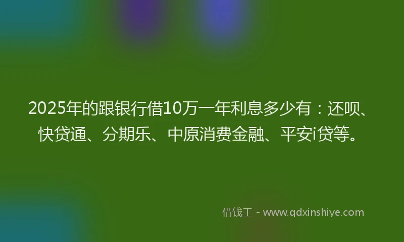 2025年的跟银行借10万一年利息多少有：还呗、快贷通、分期乐、中原消费金融、平安i贷等。
