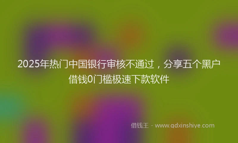 2025年热门中国银行审核不通过，分享五个黑户借钱0门槛极速下款软件