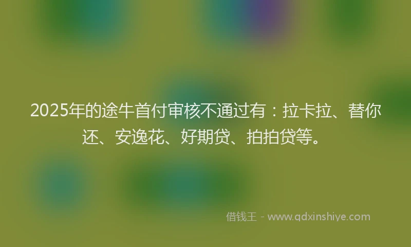 2025年的途牛首付审核不通过有：拉卡拉、替你还、安逸花、好期贷、拍拍贷等。