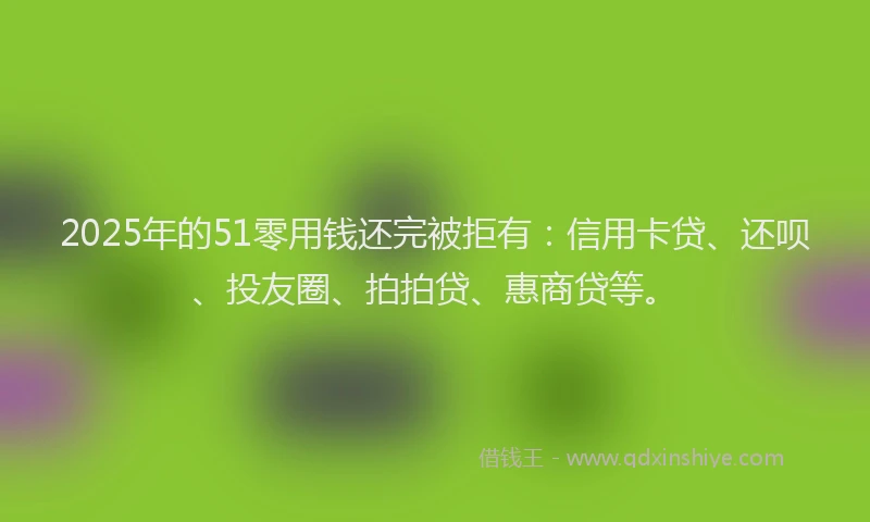 2025年的51零用钱还完被拒有：信用卡贷、还呗、投友圈、拍拍贷、惠商贷等。