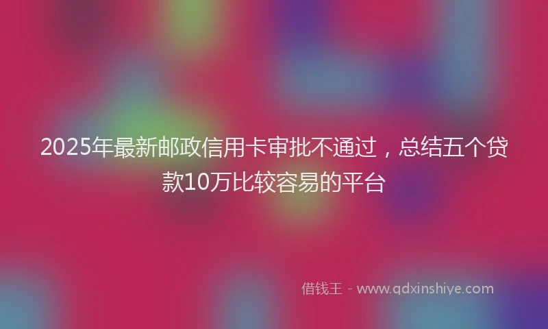 2025年最新邮政信用卡审批不通过，总结五个贷款10万比较容易的平台