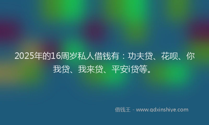 2025年的16周岁私人借钱有：功夫贷、花呗、你我贷、我来贷、平安i贷等。