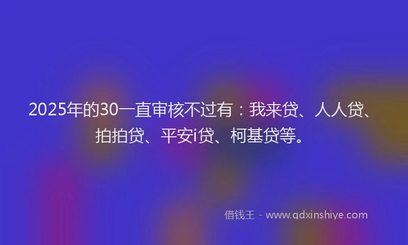 2025年的30一直审核不过有：我来贷、人人贷、拍拍贷、平安i贷、柯基贷等。