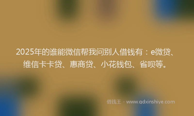 2025年的谁能微信帮我问别人借钱有：e微贷、维信卡卡贷、惠商贷、小花钱包、省呗等。