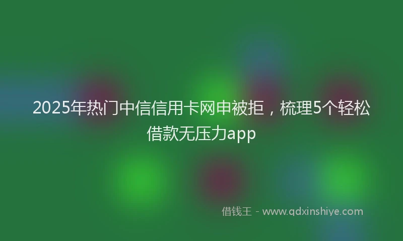 2025年热门中信信用卡网申被拒，梳理5个轻松借款无压力app