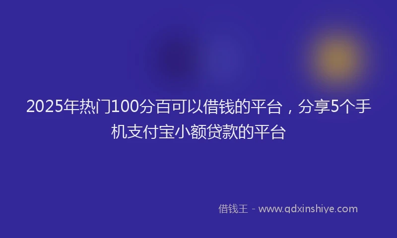 2025年热门100分百可以借钱的平台，分享5个手机支付宝小额贷款的平台