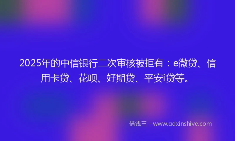 2025年的中信银行二次审核被拒有：e微贷、信用卡贷、花呗、好期贷、平安i贷等。