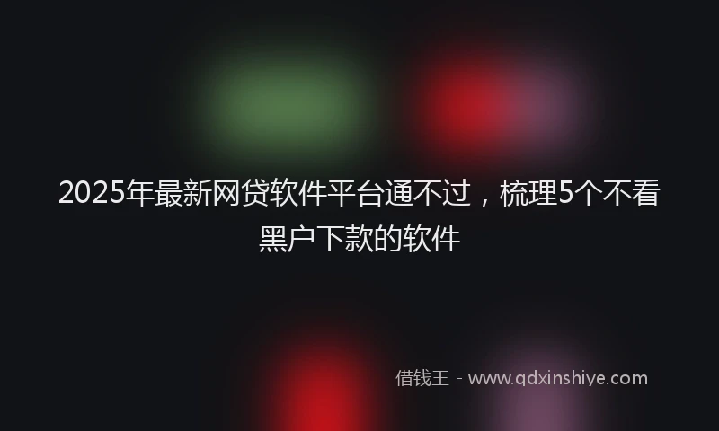 2025年最新网贷软件平台通不过，梳理5个不看黑户下款的软件