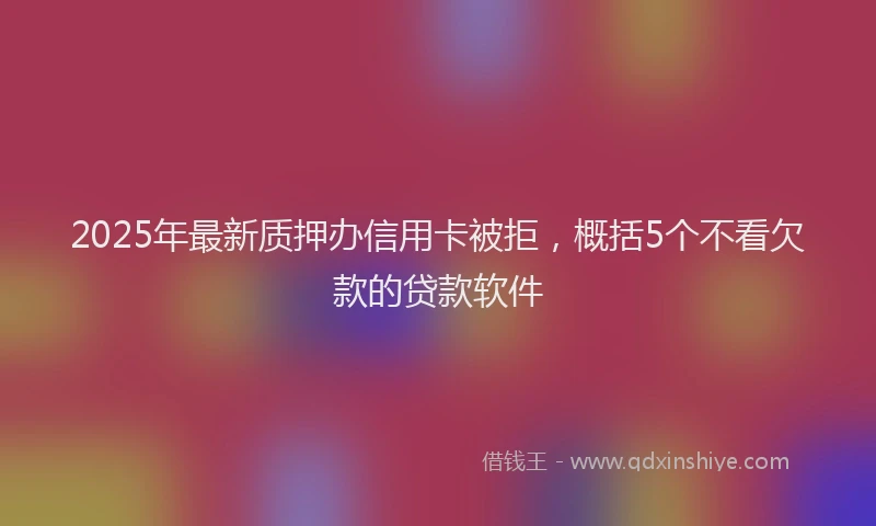 2025年最新质押办信用卡被拒，概括5个不看欠款的贷款软件