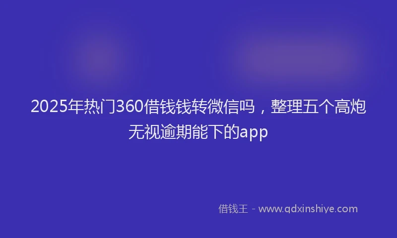 2025年热门360借钱钱转微信吗，整理五个高炮无视逾期能下的app