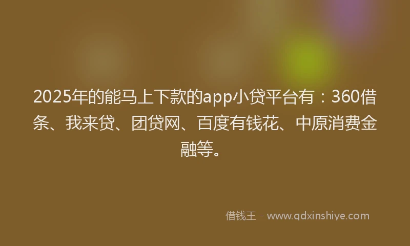 2025年的能马上下款的app小贷平台有：360借条、我来贷、团贷网、百度有钱花、中原消费金融等。