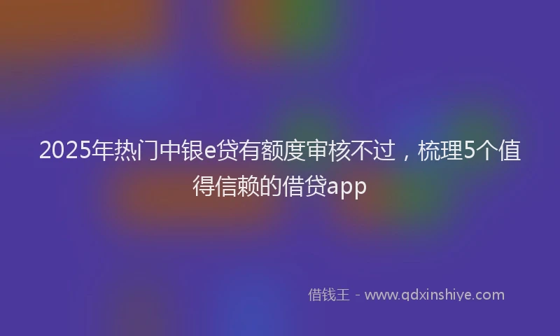 2025年热门中银e贷有额度审核不过，梳理5个值得信赖的借贷app