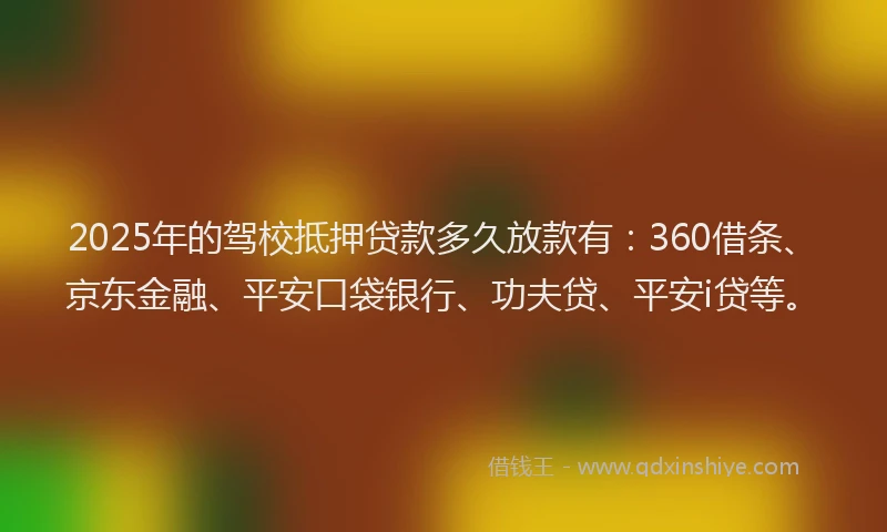 2025年的驾校抵押贷款多久放款有：360借条、京东金融、平安口袋银行、功夫贷、平安i贷等。