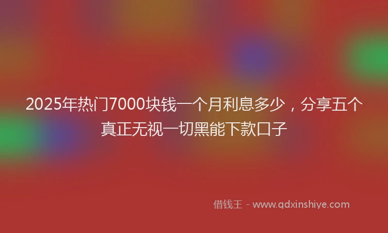 2025年热门7000块钱一个月利息多少，分享五个真正无视一切黑能下款口子