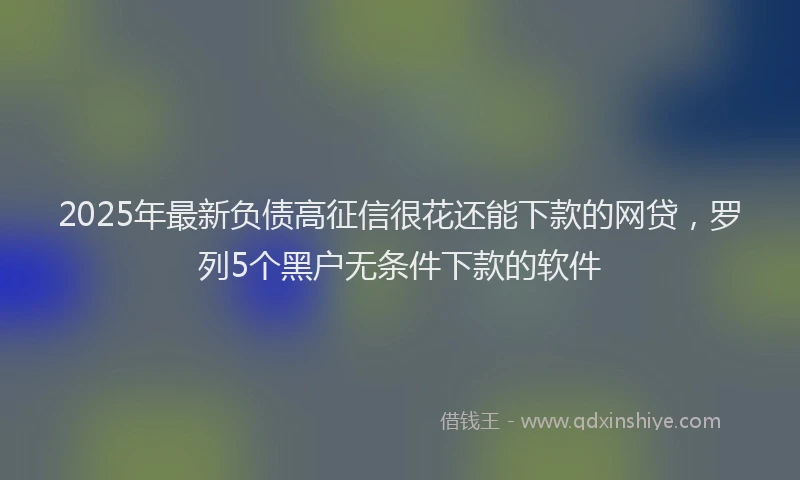 2025年最新负债高征信很花还能下款的网贷，罗列5个黑户无条件下款的软件