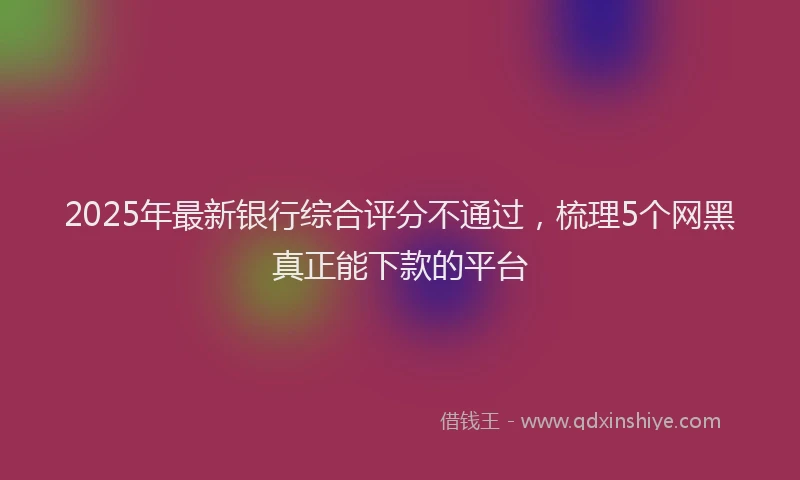 2025年最新银行综合评分不通过，梳理5个网黑真正能下款的平台