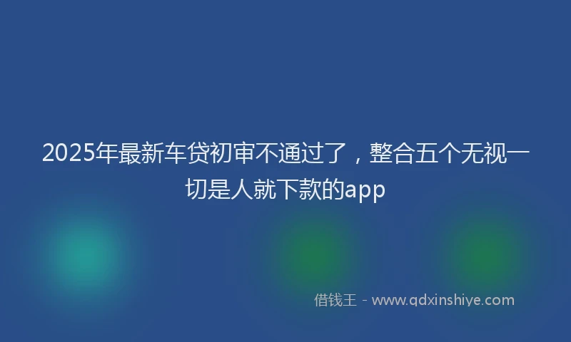2025年最新车贷初审不通过了，整合五个无视一切是人就下款的app