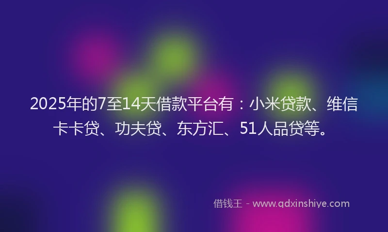 2025年的7至14天借款平台有：小米贷款、维信卡卡贷、功夫贷、东方汇、51人品贷等。
