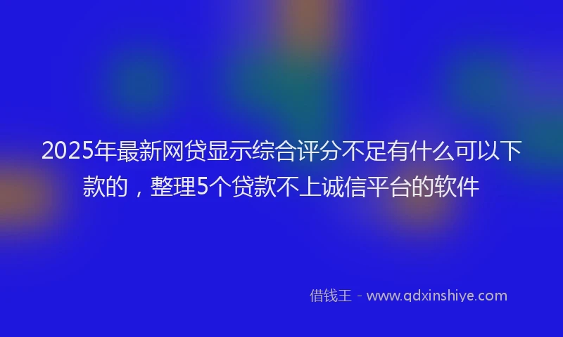 2025年最新网贷显示综合评分不足有什么可以下款的，整理5个贷款不上诚信平台的软件