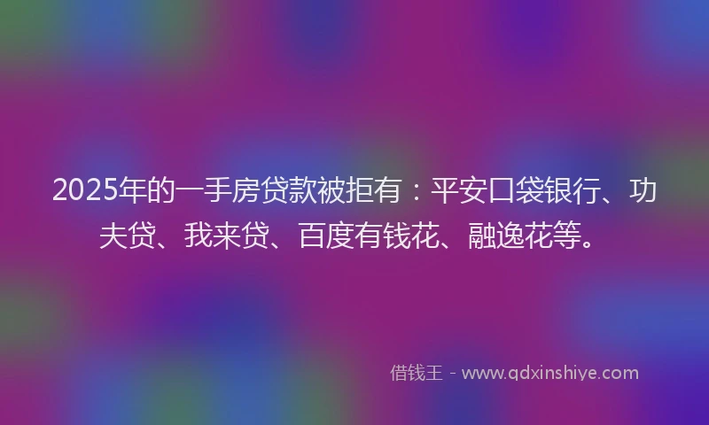 2025年的一手房贷款被拒有：平安口袋银行、功夫贷、我来贷、百度有钱花、融逸花等。