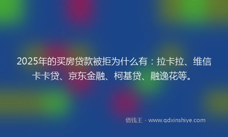 2025年的买房贷款被拒为什么有：拉卡拉、维信卡卡贷、京东金融、柯基贷、融逸花等。