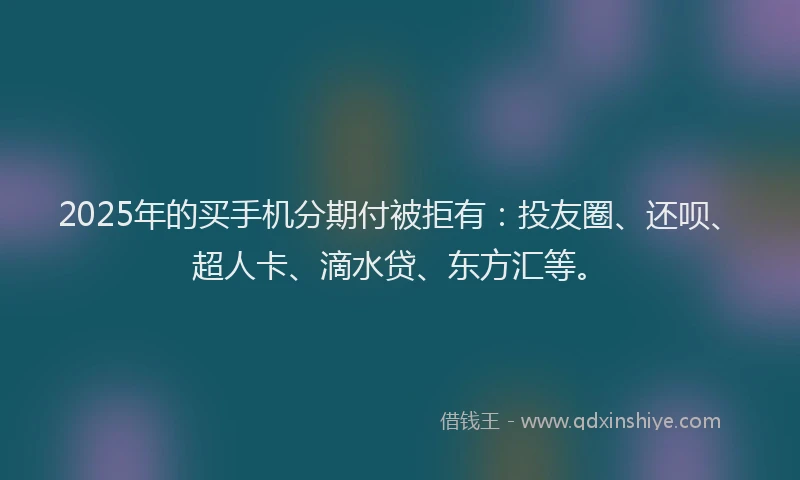 2025年的买手机分期付被拒有：投友圈、还呗、超人卡、滴水贷、东方汇等。