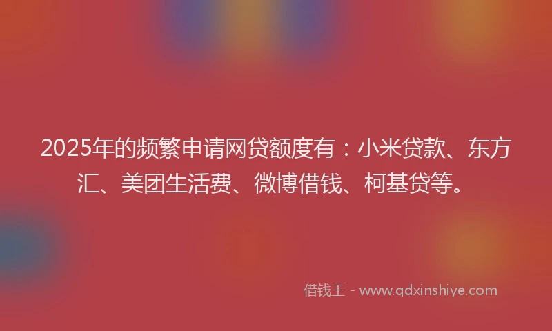 2025年的频繁申请网贷额度有：小米贷款、东方汇、美团生活费、微博借钱、柯基贷等。
